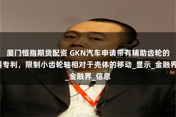 厦门恒指期货配资 GKN汽车申请带有辅助齿轮的差速器专利，限制小齿轮轴相对于壳体的移动_显示_金融界_信息