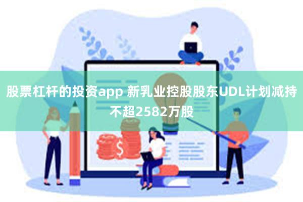 股票杠杆的投资app 新乳业控股股东UDL计划减持不超2582万股