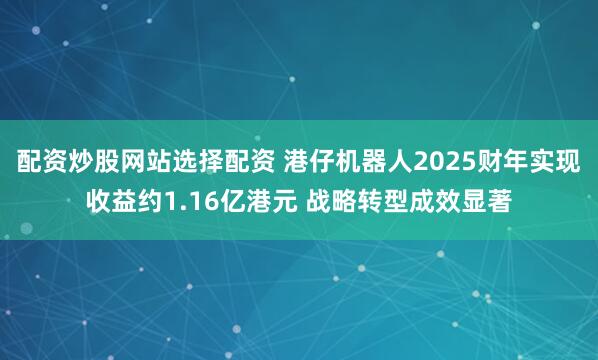 配资炒股网站选择配资 港仔机器人2025财年实现收益约1.16亿港元 战略转型成效显著