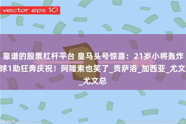 靠谱的股票杠杆平台 皇马头号惊喜：21岁小将轰炸 3球1助狂奔庆祝！阿隆索也笑了_贡萨洛_加西亚_尤文总
