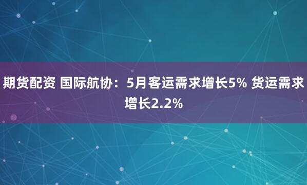 期货配资 国际航协：5月客运需求增长5% 货运需求增长2.2%
