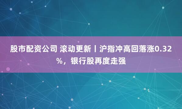 股市配资公司 滚动更新丨沪指冲高回落涨0.32%，银行股再度走强