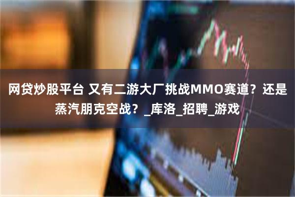 网贷炒股平台 又有二游大厂挑战MMO赛道？还是蒸汽朋克空战？_库洛_招聘_游戏