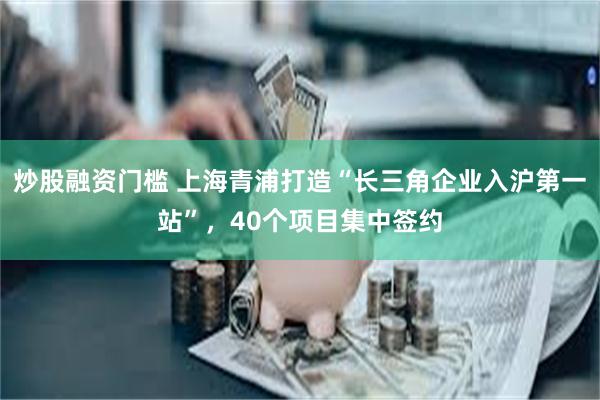 炒股融资门槛 上海青浦打造“长三角企业入沪第一站”，40个项目集中签约