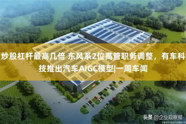 炒股杠杆最高几倍 东风系2位高管职务调整，有车科技推出汽车AIGC模型|一周车闻