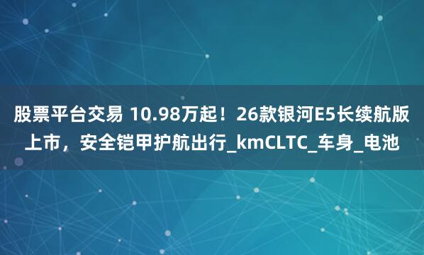 股票平台交易 10.98万起！26款银河E5长续航版上市，安全铠甲护航出行_kmCLTC_车身_电池