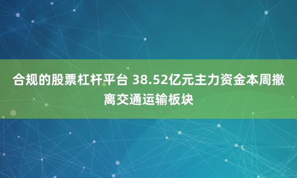 合规的股票杠杆平台 38.52亿元主力资金本周撤离交通运输板块