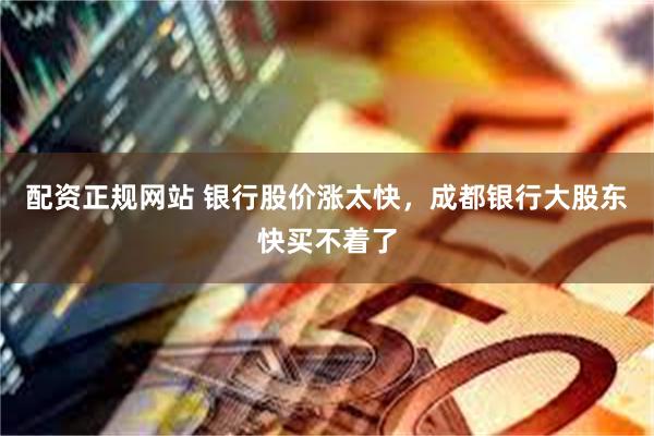 配资正规网站 银行股价涨太快，成都银行大股东快买不着了