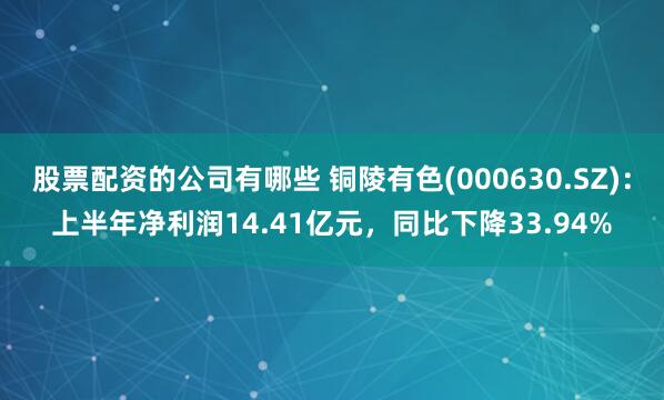 股票配资的公司有哪些 铜陵有色(000630.SZ)：上半年净利润14.41亿元，同比下降33.94%