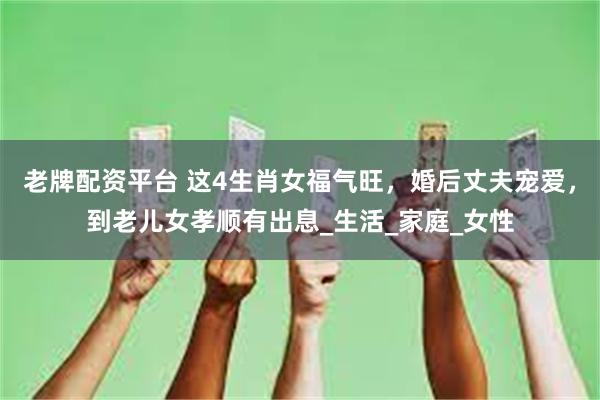 老牌配资平台 这4生肖女福气旺，婚后丈夫宠爱，到老儿女孝顺有出息_生活_家庭_女性