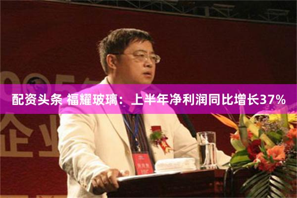 配资头条 福耀玻璃：上半年净利润同比增长37%