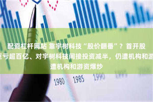 配资杠杆网站 靠宇树科技“股价翻番”？首开股份3年巨亏超百亿、对宇树科技间接投资减半，仍遭机构和游资爆炒