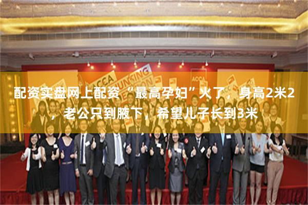 配资实盘网上配资 “最高孕妇”火了，身高2米2，老公只到腋下，希望儿子长到3米