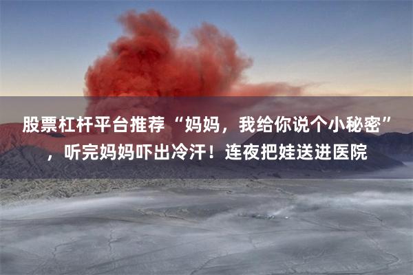 股票杠杆平台推荐 “妈妈，我给你说个小秘密”，听完妈妈吓出冷汗！连夜把娃送进医院