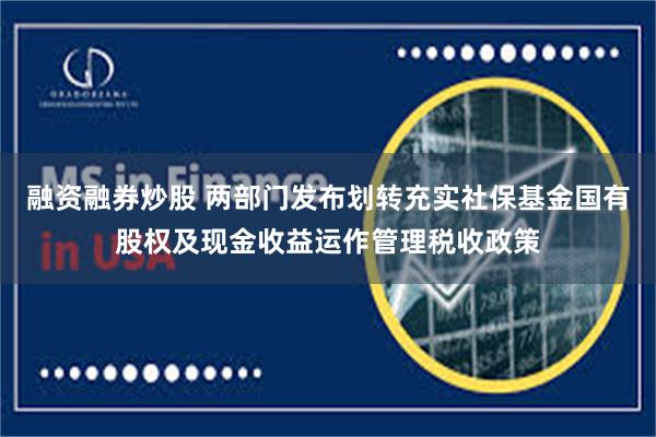 融资融券炒股 两部门发布划转充实社保基金国有股权及现金收益运作管理税收政策