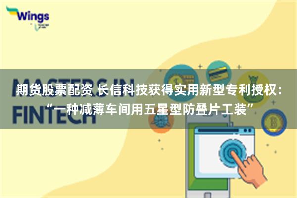 期货股票配资 长信科技获得实用新型专利授权：“一种减薄车间用五星型防叠片工装”