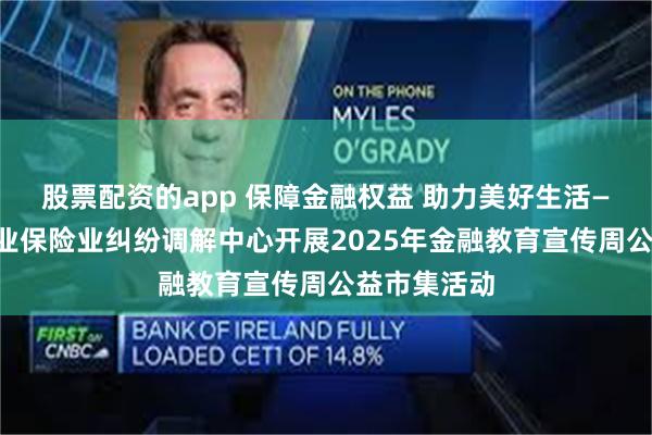 股票配资的app 保障金融权益 助力美好生活——上海银行业保险业纠纷调解中心开展2025年金融教育宣传周公益市集活动