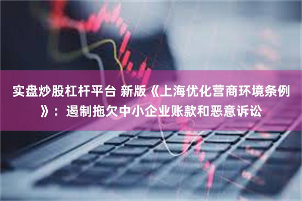 实盘炒股杠杆平台 新版《上海优化营商环境条例》:遏制拖欠中小企业账款和恶意诉讼