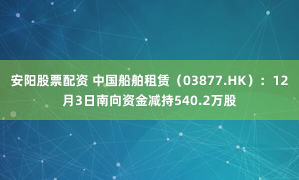 安阳股票配资 中国船舶租赁(03877.HK):12月3日南向资金减持540.2万股