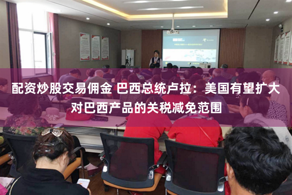 配资炒股交易佣金 巴西总统卢拉:美国有望扩大对巴西产品的关税减免范围