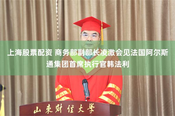 上海股票配资 商务部副部长凌激会见法国阿尔斯通集团首席执行官韩法利