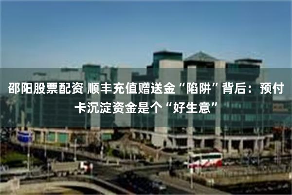 邵阳股票配资 顺丰充值赠送金“陷阱”背后：预付卡沉淀资金是个“好生意”