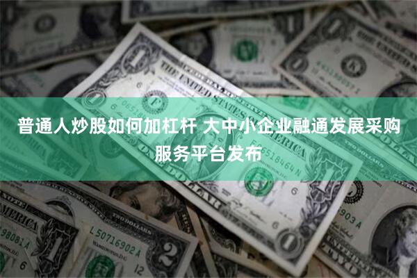 普通人炒股如何加杠杆 大中小企业融通发展采购服务平台发布